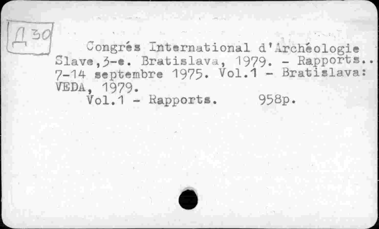 ﻿Congrès International d’Archéologie Slave,5-*• Bratislava, 1979» - Rapports. 7-14 septembre 1975. Vol.1 - Bratislava: VEDA, 1979.
Vol.1 - Rapports. 958p*